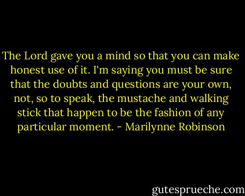 The Lord gave you a mind so that you can make honest use of it. I'm saying you must be sure that the doubts and questions are your own, not, so to speak, the mustache and walking stick that happen to be the fashion of any particular moment. - Marilynne Robinson