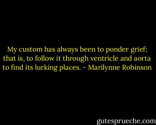 My custom has always been to ponder grief; that is, to follow it through ventricle and aorta to find its lurking places. - Marilynne Robinson