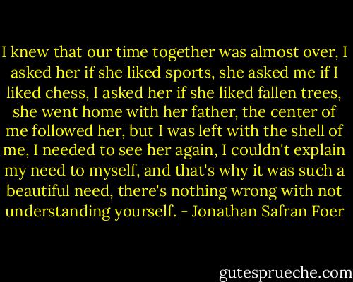 I knew that our time together was almost over, I asked her if she liked sports, she asked me if I liked chess, I asked her if she liked fallen trees, she went home with her father, the center of me followed her, but I was left with the shell of me, I needed to see her again, I couldn't explain my need to myself, and that's why it was such a beautiful need, there's nothing wrong with not understanding yourself. - Jonathan Safran Foer