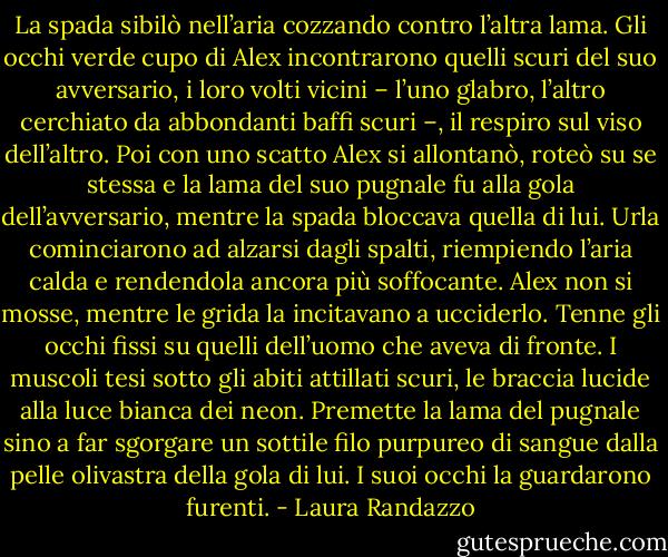 La spada sibilò nell’aria cozzando contro l’altra lama. Gli occhi verde cupo di Alex incontrarono quelli scuri del suo avversario, i loro volti vicini – l’uno glabro, l’altro cerchiato da abbondanti baffi scuri –, il respiro sul viso dell’altro. Poi con uno scatto Alex si allontanò, roteò su se stessa e la lama del suo pugnale fu alla gola dell’avversario, mentre la spada bloccava quella di lui. Urla cominciarono ad alzarsi dagli spalti, riempiendo l’aria calda e rendendola ancora più soffocante. Alex non si mosse, mentre le grida la incitavano a ucciderlo. Tenne gli occhi fissi su quelli dell’uomo che aveva di fronte. I muscoli tesi sotto gli abiti attillati scuri, le braccia lucide alla luce bianca dei neon. Premette la lama del pugnale sino a far sgorgare un sottile filo purpureo di sangue dalla pelle olivastra della gola di lui. I suoi occhi la guardarono furenti. - Laura Randazzo