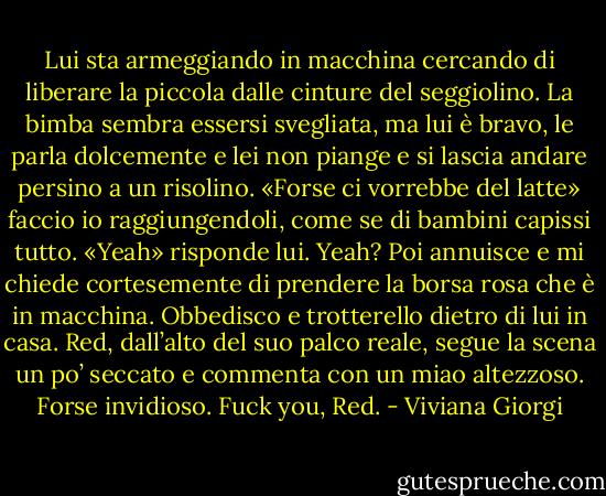 Lui sta armeggiando in macchina cercando di liberare la piccola dalle cinture del seggiolino. La bimba sembra essersi svegliata, ma lui è bravo, le parla dolcemente e lei non piange e si lascia andare persino a un risolino.<br />«Forse ci vorrebbe del latte» faccio io raggiungendoli, come se di bambini capissi tutto.<br />«Yeah» risponde lui.<br />Yeah?<br />Poi annuisce e mi chiede cortesemente di prendere la borsa rosa che è in macchina. Obbedisco e trotterello dietro di lui in casa.<br />Red, dall’alto del suo palco reale, segue la scena un po’ seccato e commenta con un miao altezzoso. Forse invidioso.<br />Fuck you, Red. - Viviana Giorgi