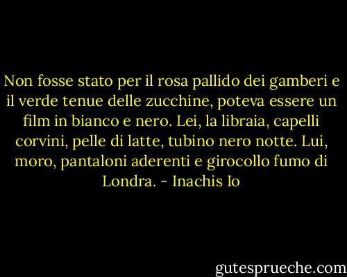 Non fosse stato per il rosa pallido dei gamberi e il verde tenue delle zucchine, poteva essere un film in bianco e nero.<br />Lei, la libraia, capelli corvini, pelle di latte, tubino nero notte. Lui, moro, pantaloni aderenti e girocollo fumo di Londra. - Inachis Io
