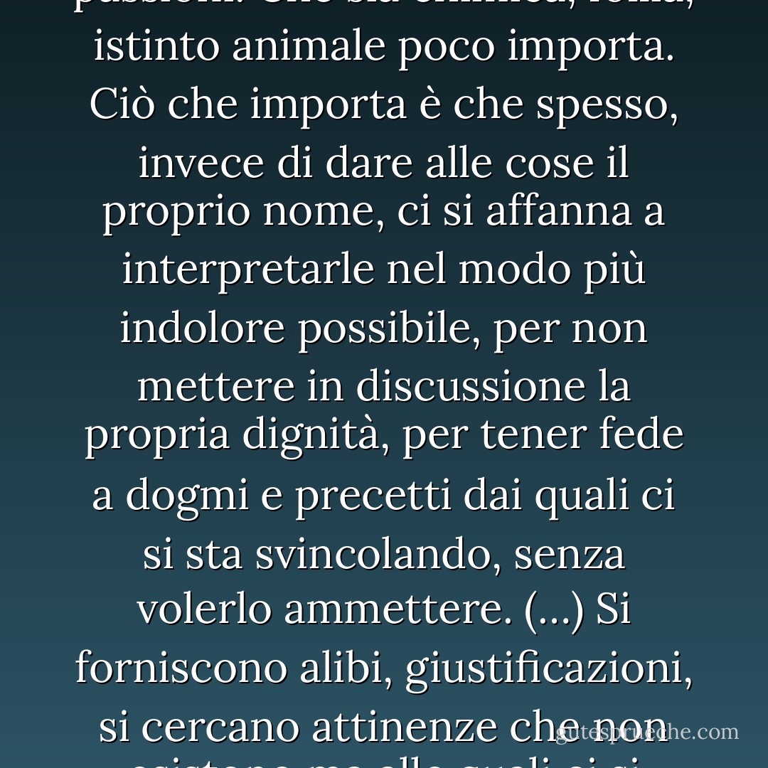 Succede, a volte, di provare una grande attrazione per qualcuno che poco ha a che fare con i nostri valori, le nostre abitudini, le nostre passioni. Che sia chimica, follia, istinto animale poco importa. Ciò che importa è che spesso, invece di dare alle cose il proprio nome, ci si affanna a interpretarle nel modo più indolore possibile, per non mettere in discussione la propria dignità, per tener fede a dogmi e precetti dai quali ci si sta svincolando, senza volerlo ammettere. (…) Si forniscono alibi, giustificazioni, si cercano attinenze che non esistono ma alle quali ci si aggrappa come polpastrelli in una scalata che renderà difficile sgretolare poi la roccia, pena il precipizio. - Cristina Obber