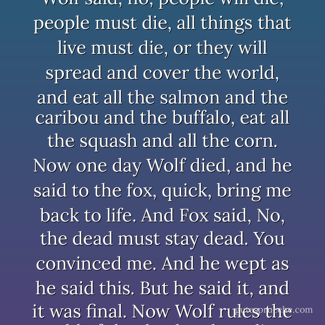 Fox was here first, and his brother was the wolf. Fox said, people will live forever. If they die they will not die for long. Wolf said, no, people will die, people must die, all things that live must die, or they will spread and cover the world, and eat all the salmon and the caribou and the buffalo, eat all the squash and all the corn. Now one day Wolf died, and he said to the fox, quick, bring me back to life. And Fox said, No, the dead must stay dead. You convinced me. And he wept as he said this. But he said it, and it was final. Now Wolf rules the world of the dead and Fox lives always under the sun and the moon, and he still mourns his brother. - Neil Gaiman