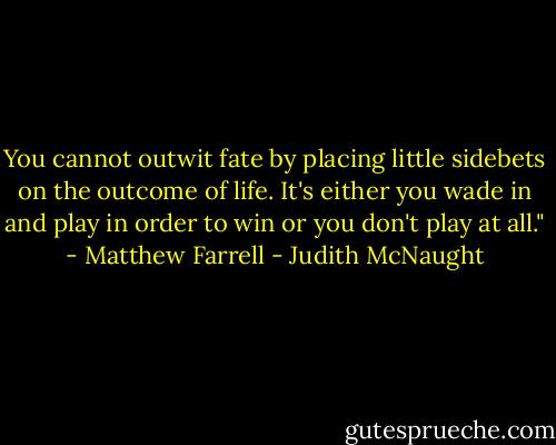 You cannot outwit fate by placing little sidebets on the outcome of life. It's either you wade in and play in order to win or you don't play at all." - Matthew Farrell - Judith McNaught