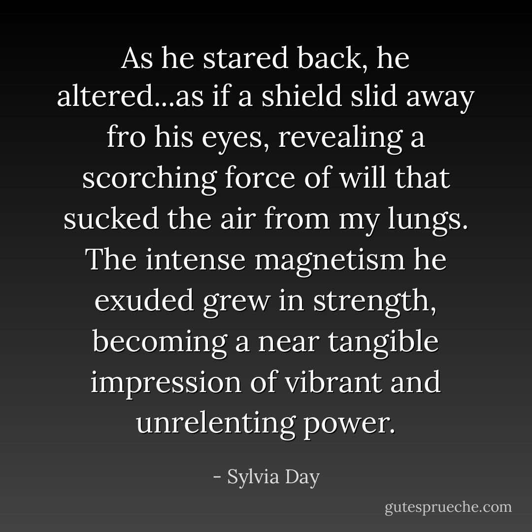 As he stared back, he altered...as if a shield slid away fro his eyes, revealing a scorching force of will that sucked the air from my lungs. The intense magnetism he exuded grew in strength, becoming a near tangible impression of vibrant and unrelenting power. - Sylvia Day