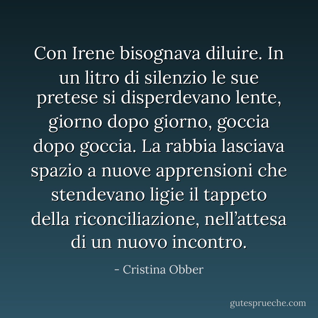 Con Irene bisognava diluire. In un litro di silenzio le sue pretese si disperdevano lente, giorno dopo giorno, goccia dopo goccia. La rabbia lasciava spazio a nuove apprensioni che stendevano ligie il tappeto della riconciliazione, nell’attesa di un nuovo incontro. - Cristina Obber