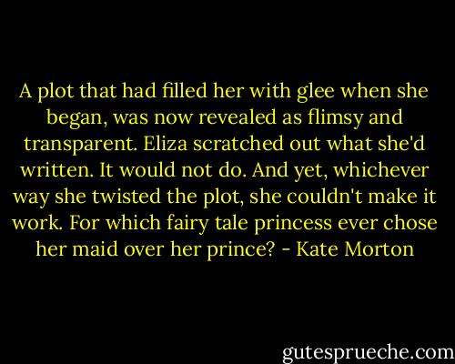 A plot that had filled her with glee when she began, was now revealed as flimsy and transparent. Eliza scratched out what she'd written. It would not do. And yet, whichever way she twisted the plot, she couldn't make it work. For which fairy tale princess ever chose her maid over her prince? - Kate Morton