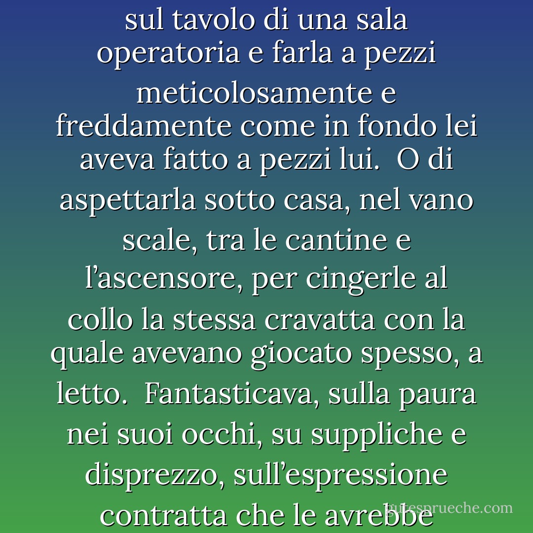 Ogni sera, per riuscire a dormire, Alfredo fantasticava.<br /><br />Di stendere il cadavere di Irene sul tavolo di una sala operatoria e farla a pezzi meticolosamente e freddamente come in fondo lei aveva fatto a pezzi lui.<br /><br />O di aspettarla sotto casa, nel vano scale, tra le cantine e l’ascensore, per cingerle al collo la stessa cravatta con la quale avevano giocato spesso, a letto.<br /><br />Fantasticava, sulla paura nei suoi occhi, su suppliche e disprezzo, sull’espressione contratta che le avrebbe lasciato sul volto.<br /><br />Fantasticava, e si addormentava sereno. - Cristina Obber