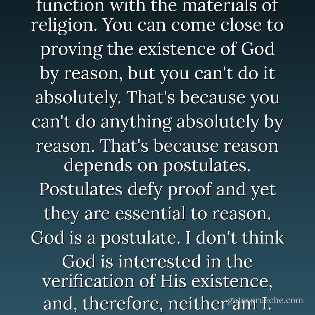 Reason excludes faith," Alessandro responded, watching the blood-red mite as it made a dash for the rim. "It's deliberately limited. It won't function with the materials of religion. You can come close to proving the existence of God by reason, but you can't do it absolutely. That's because you can't do anything absolutely by reason. That's because reason depends on postulates. Postulates defy proof and yet they are essential to reason. God is a postulate. I don't think God is interested in the verification of His existence, and, therefore, neither am I. Anyway, I have professional reasons to believe. Nature and art pivot faithfully around God. Even dogs know that. - Mark Helprin