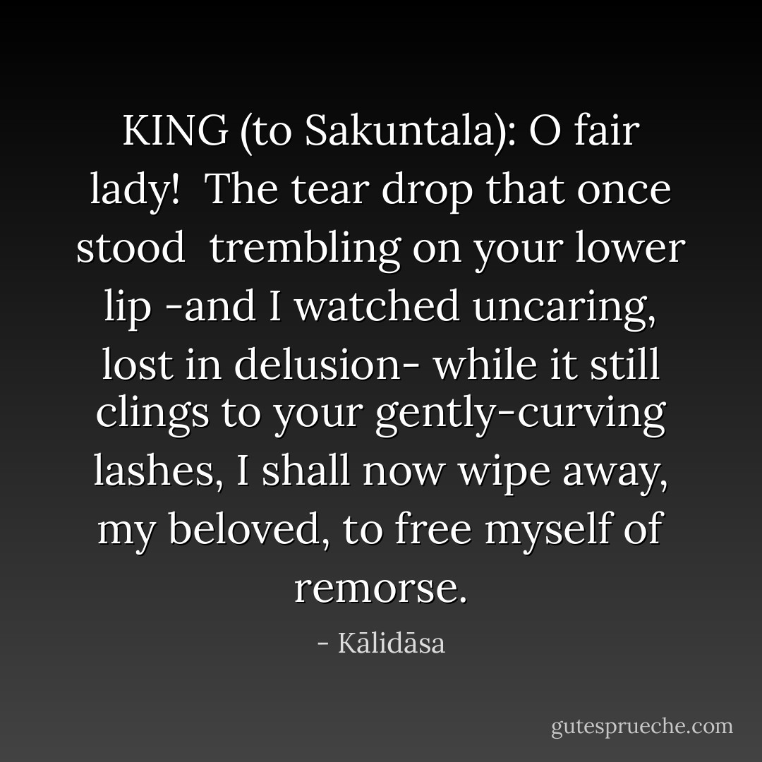 KING (to Sakuntala): O fair lady! <br />The tear drop that once stood <br />trembling on your lower lip<br />-and I watched uncaring, lost in delusion-<br />while it still clings to your gently-curving lashes,<br />I shall now wipe away, my beloved,<br />to free myself of remorse. - Kālidāsa