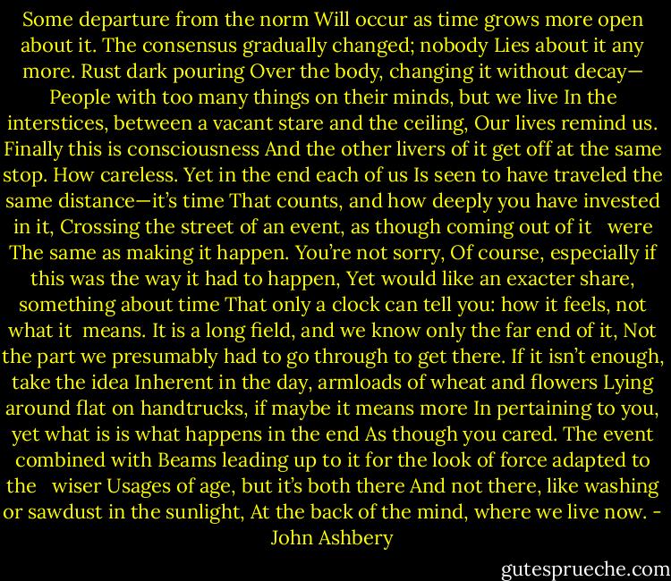 Some departure from the norm<br />Will occur as time grows more open about it.<br />The consensus gradually changed; nobody<br />Lies about it any more. Rust dark pouring<br />Over the body, changing it without decay—<br />People with too many things on their minds, but we live<br />In the interstices, between a vacant stare and the ceiling,<br />Our lives remind us. Finally this is consciousness<br />And the other livers of it get off at the same stop.<br />How careless. Yet in the end each of us<br />Is seen to have traveled the same distance—it’s time<br />That counts, and how deeply you have invested in it,<br />Crossing the street of an event, as though coming out of it <br /> were<br />The same as making it happen. You’re not sorry,<br />Of course, especially if this was the way it had to happen,<br />Yet would like an exacter share, something about time<br />That only a clock can tell you: how it feels, not what it<br /> means.<br />It is a long field, and we know only the far end of it,<br />Not the part we presumably had to go through to get there.<br />If it isn’t enough, take the idea<br />Inherent in the day, armloads of wheat and flowers<br />Lying around flat on handtrucks, if maybe it means more<br />In pertaining to you, yet what is is what happens in the end<br />As though you cared. The event combined with<br />Beams leading up to it for the look of force adapted to the <br /> wiser<br />Usages of age, but it’s both there<br />And not there, like washing or sawdust in the sunlight,<br />At the back of the mind, where we live now. - John Ashbery