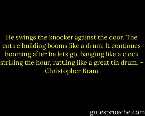 He swings the knocker against the door. The entire building booms like a drum. It continues booming after he lets go, banging like a clock striking the hour, rattling like a great tin drum. - Christopher Bram