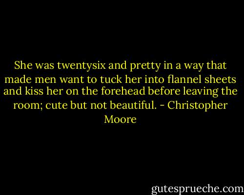 She was twentysix and pretty in a way that made men want to tuck her into flannel sheets and kiss her on the forehead before leaving the room; cute but not beautiful. - Christopher Moore