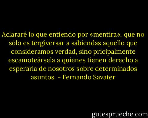 Aclararé lo que entiendo por «mentira», que no sólo es tergiversar a sabiendas aquello que consideramos verdad, sino pricipalmente escamoteársela a quienes tienen derecho a esperarla de nosotros sobre determinados asuntos. - Fernando Savater