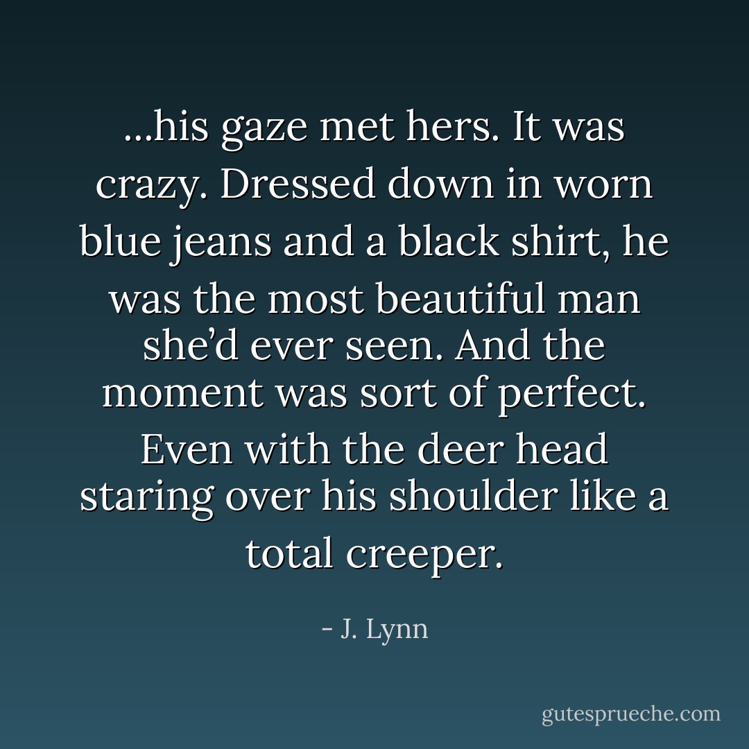 ...his gaze met hers. It was crazy. Dressed down in worn blue jeans and a black shirt, he was the most beautiful man she’d ever seen.<br />And the moment was sort of perfect.<br />Even with the deer head staring over his shoulder like a total creeper. - J. Lynn