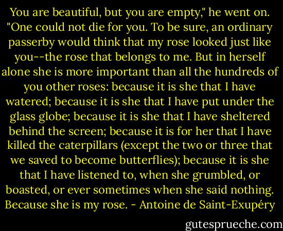 You are beautiful, but you are empty," he went on. "One could not die for you. To be sure, an ordinary passerby would think that my rose looked just like you--the rose that belongs to me. But in herself alone she is more important than all the hundreds of you other roses: because it is she that I have watered; because it is she that I have put under the glass globe; because it is she that I have sheltered behind the screen; because it is for her that I have killed the caterpillars (except the two or three that we saved to become butterflies); because it is she that I have listened to, when she grumbled, or boasted, or ever sometimes when she said nothing. Because she is my rose. - Antoine de Saint-Exupéry