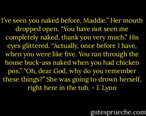 I’ve seen you naked before, Maddie.”<br />Her mouth dropped open. “You have not seen me completely naked, thank you very much.”<br />His eyes glittered. “Actually, once before I have, when you were like five. You ran through the house buck-ass naked when you had chicken pox.”<br />“Oh, dear God, why do you remember these things?” She was going to drown herself, right here in the tub. - J. Lynn