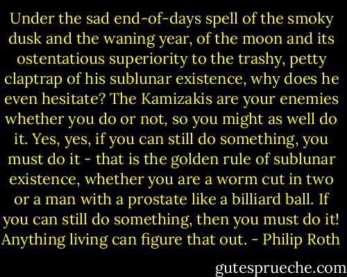 Under the sad end-of-days spell of the smoky dusk and the waning year, of the moon and its ostentatious superiority to the trashy, petty claptrap of his sublunar existence, why does he even hesitate? The Kamizakis are your enemies whether you do or not, so you might as well do it. Yes, yes, if you can still do something, you must do it - that is the golden rule of sublunar existence, whether you are a worm cut in two or a man with a prostate like a billiard ball. If you can still do something, then you must do it! Anything living can figure that out. - Philip Roth