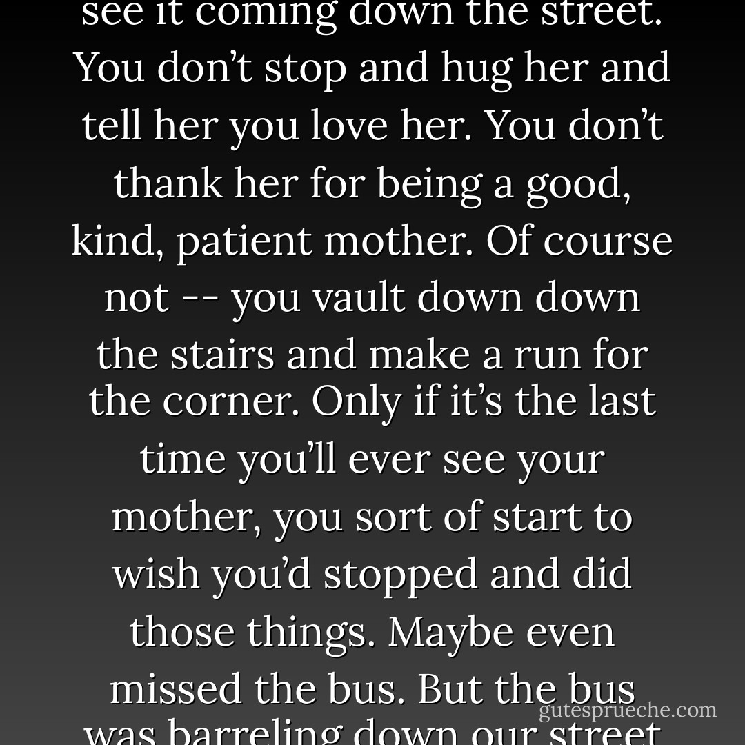 Your mother hollers that you’re going to miss the bus. She can see it coming down the street. You don’t stop and hug her and tell her you love her. You don’t thank her for being a good, kind, patient mother. Of course not -- you vault down down the stairs and make a run for the corner.<br />Only if it’s the last time you’ll ever see your mother, you sort of start to wish you’d stopped and did those things. Maybe even missed the bus.<br />But the bus was barreling down our street so I ran. - Emmy Laybourne