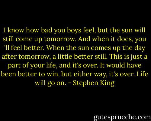 I know how bad you boys feel, but the sun will still come up tomorrow. And when it does, you 'll feel better. When the sun comes up the day after tomorrow, a little better still. This is just a part of your life, and it's over. It would have been better to win, but either way, it's over. Life will go on. - Stephen King