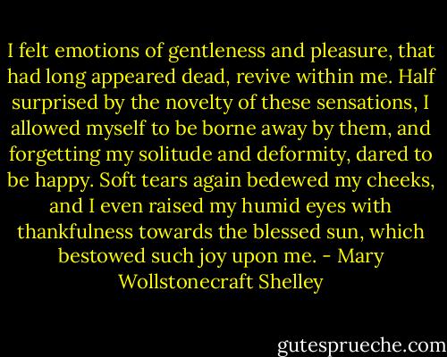 I felt emotions of gentleness and pleasure, that had long appeared dead, revive within me. Half surprised by the novelty of these sensations, I allowed myself to be borne away by them, and forgetting my solitude and deformity, dared to be happy. Soft tears again bedewed my cheeks, and I even raised my humid eyes with thankfulness towards the blessed sun, which bestowed such joy upon me. - Mary Wollstonecraft Shelley