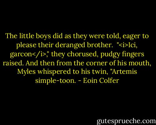 The little boys did as they were told, eager to please their deranged brother.<br /><br />"<i>Ici, garcon</i>," they chorused, pudgy fingers raised. And then from the corner of his mouth, Myles whispered to his twin, "Artemis simple-toon. - Eoin Colfer