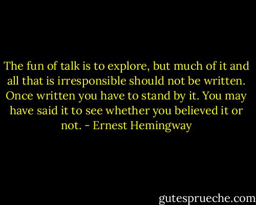 The fun of talk is to explore, but much of it and all that is irresponsible should not be written. Once written you have to stand by it. You may have said it to see whether you believed it or not. - Ernest Hemingway