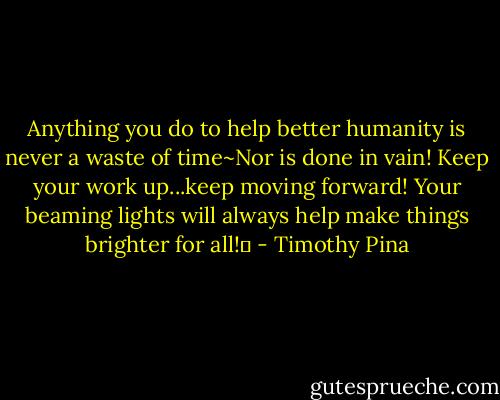 Anything you do to help better humanity is never a waste of time~Nor is done in vain! Keep your work up...keep moving forward! Your beaming lights will always help make things brighter for all!✌ - Timothy Pina