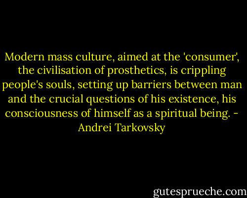 Modern mass culture, aimed at the 'consumer', the civilisation of prosthetics, is crippling people's souls, setting up barriers between man and the crucial questions of his existence, his consciousness of himself as a spiritual being. - Andrei Tarkovsky