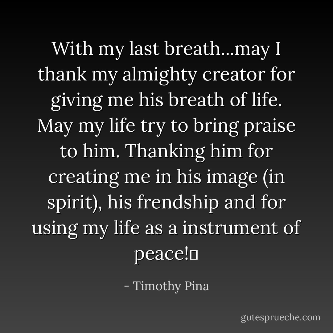 With my last breath...may I thank my almighty creator for giving me his breath of life. May my life try to bring praise to him. Thanking him for creating me in his image (in spirit), his frendship and for using my life as a instrument of peace!✌ - Timothy Pina