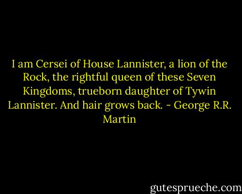 I am Cersei of House Lannister, a lion of the Rock, the rightful queen of these Seven Kingdoms, trueborn daughter of Tywin Lannister. And hair grows back. - George R.R. Martin