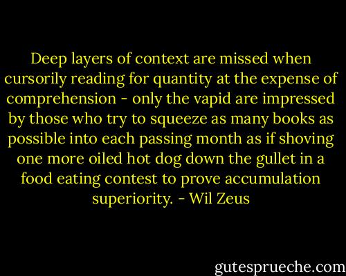 Deep layers of context are missed when cursorily reading for quantity at the expense of comprehension - only the vapid are impressed by those who try to squeeze as many books as possible into each passing month as if shoving one more oiled hot dog down the gullet in a food eating contest to prove accumulation superiority. - Wil Zeus
