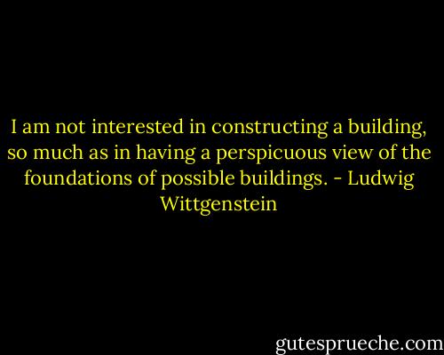 I am not interested in constructing a building, so much as in having a perspicuous view of the foundations of possible buildings. - Ludwig Wittgenstein