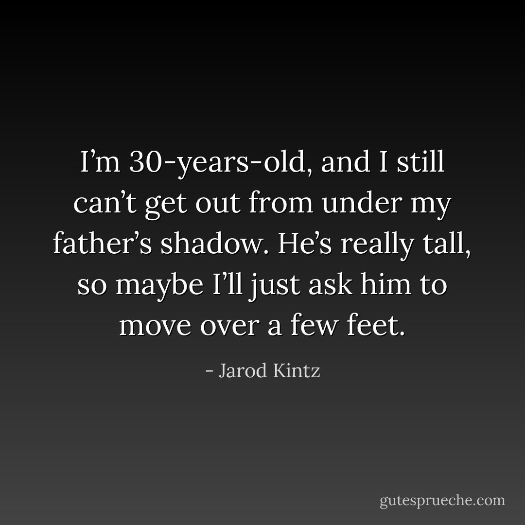 I’m 30-years-old, and I still can’t get out from under my father’s shadow. He’s really tall, so maybe I’ll just ask him to move over a few feet. - Jarod Kintz