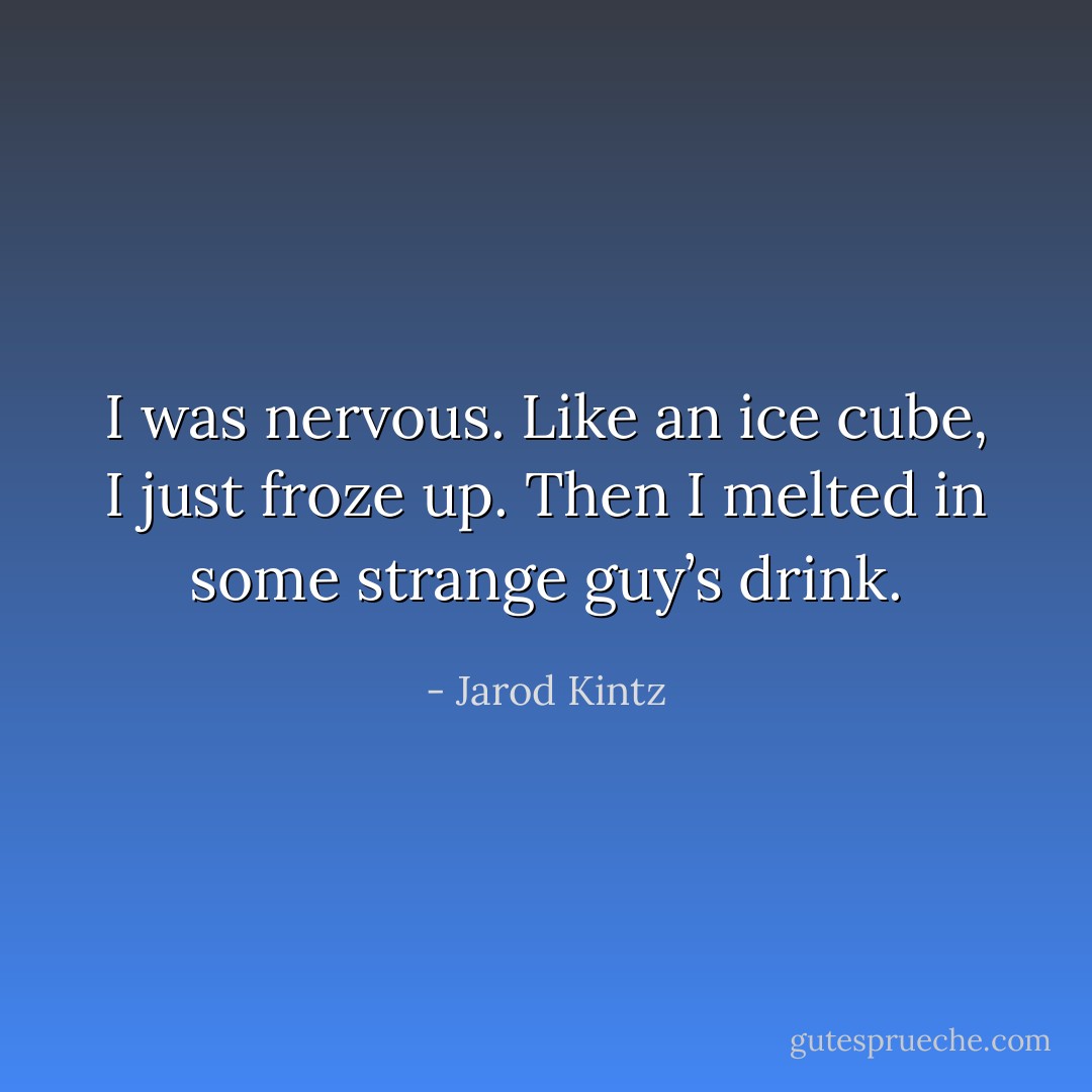 I was nervous. Like an ice cube, I just froze up. Then I melted in some strange guy’s drink. - Jarod Kintz