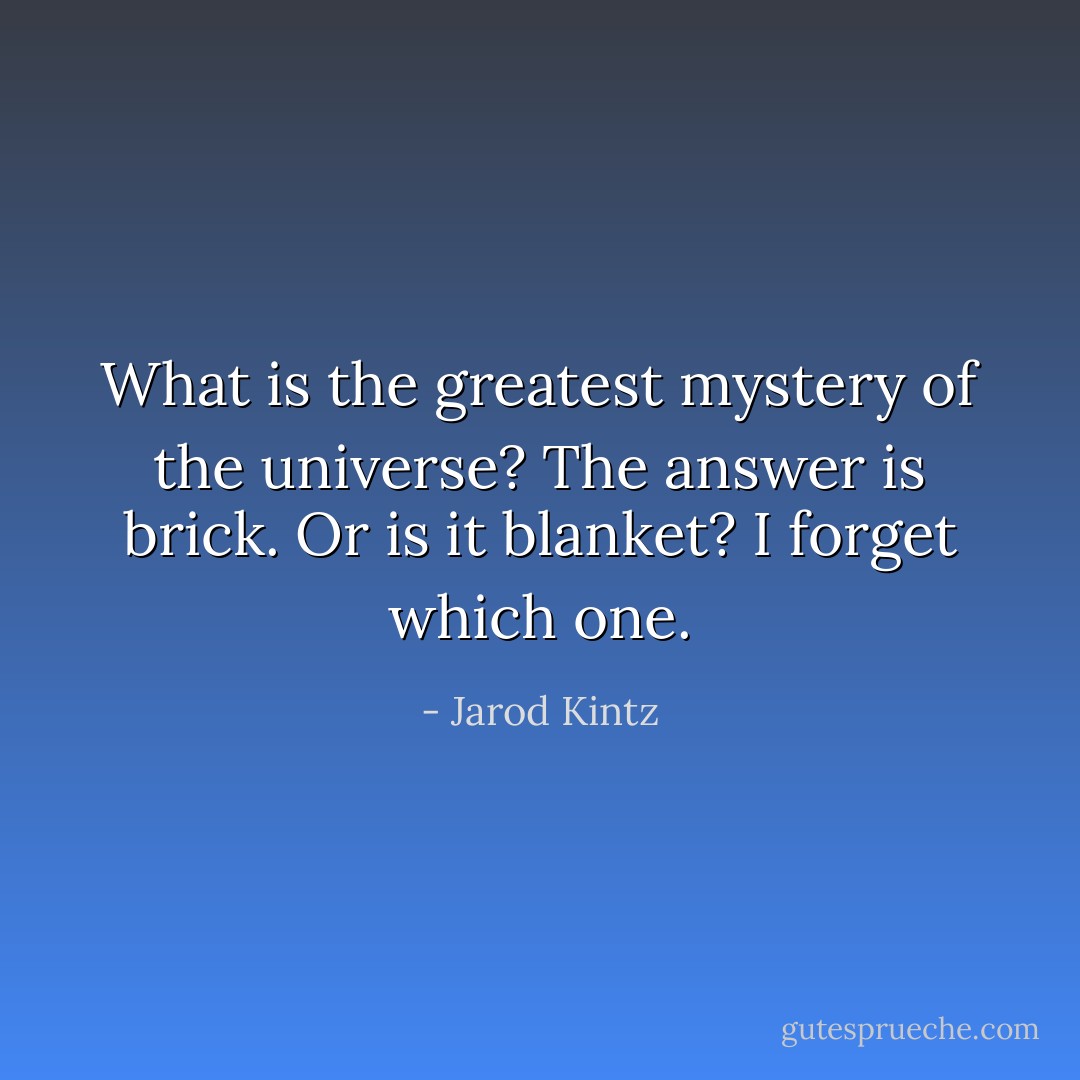 What is the greatest mystery of the universe? The answer is brick. Or is it blanket? I forget which one. - Jarod Kintz