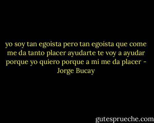 yo soy tan egoista pero tan egoista que come me da tanto placer ayudarte te voy a ayudar porque yo quiero porque a mi me da placer - Jorge Bucay