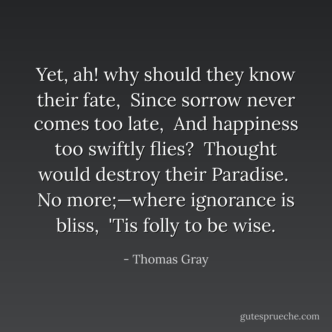 Yet, ah! why should they know their fate,<br /> Since sorrow never comes too late,<br /> And happiness too swiftly flies?<br /> Thought would destroy their Paradise.<br /> No more;—where ignorance is bliss,<br /> 'Tis folly to be wise. - Thomas Gray