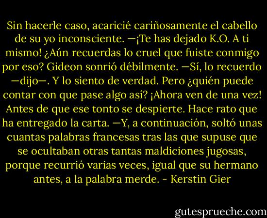 Sin hacerle caso, acaricié cariñosamente el cabello de su yo inconsciente. —¡Te has dejado K.O. A ti mismo! ¿Aún recuerdas lo cruel que fuiste conmigo por eso? Gideon sonrió débilmente. —Sí, lo recuerdo —dijo—. Y lo siento de verdad. Pero ¿quién puede contar con que pase algo así? ¡Ahora ven de una vez! Antes de que ese tonto se despierte. Hace rato que ha entregado la carta. —Y, a continuación, soltó unas cuantas palabras francesas tras las que supuse que se ocultaban otras tantas maldiciones jugosas, porque recurrió varias veces, igual que su hermano antes, a la palabra merde. - Kerstin Gier