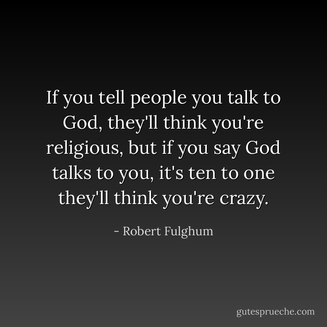 If you tell people you talk to God, they'll think you're religious, but if you say God talks to you, it's ten to one they'll think you're crazy. - Robert Fulghum