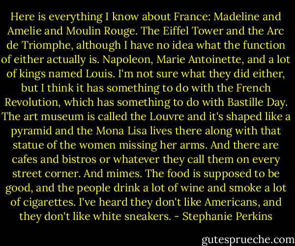 Here is everything I know about France: Madeline and Amelie and Moulin Rouge. The Eiffel Tower and the Arc de Triomphe, although I have no idea what the function of either actually is. Napoleon, Marie Antoinette, and a lot of kings named Louis. I'm not sure what they did either, but I think it has something to do with the French Revolution, which has something to do with Bastille Day. The art museum is called the Louvre and it's shaped like a pyramid and the Mona Lisa lives there along with that statue of the women missing her arms. And there are cafes and bistros or whatever they call them on every street corner. And mimes. The food is supposed to be good, and the people drink a lot of wine and smoke a lot of cigarettes.<br />I've heard they don't like Americans, and they don't like white sneakers. - Stephanie Perkins
