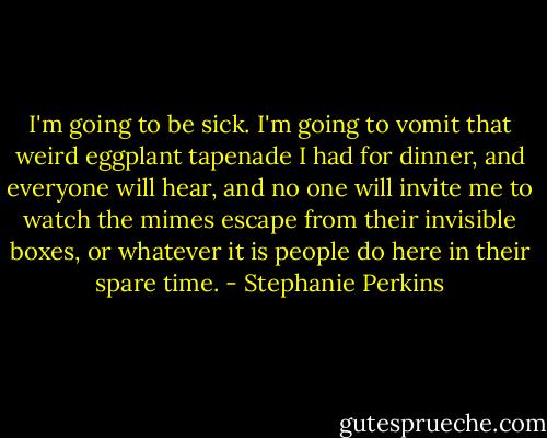 I'm going to be sick. I'm going to vomit that weird eggplant tapenade I had for dinner, and everyone will hear, and no one will invite me to watch the mimes escape from their invisible boxes, or whatever it is people do here in their spare time. - Stephanie Perkins