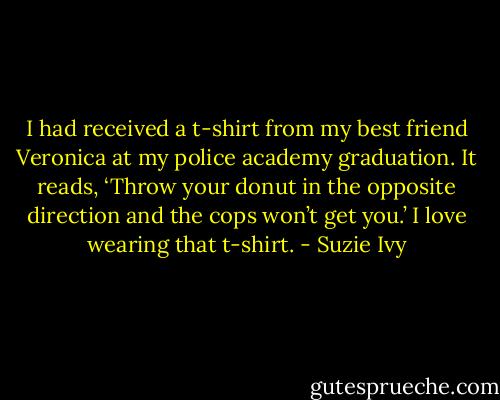 I had received a t-shirt from my best friend Veronica at my police academy graduation. It reads, ‘Throw your donut in the opposite direction and the cops won’t get you.’ I love wearing that t-shirt. - Suzie Ivy