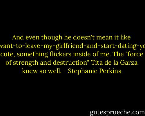 And even though he doesn't mean it like I-want-to-leave-my-girlfriend-and-start-dating-you cute, something flickers inside of me. The "force of strength and destruction" Tita de la Garza knew so well. - Stephanie Perkins