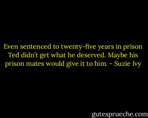 Even sentenced to twenty-five years in prison Ted didn’t get what he deserved. Maybe his prison mates would give it to him. - Suzie Ivy
