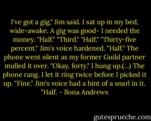 I've got a gig," Jim said.<br />I sat up in my bed, wide-awake. A gig was good- I needed the money. "Half."<br />"Third."<br />"Half."<br />"Thirty-five percent." Jim's voice hardened.<br />"Half."<br />The phone went silent as my former Guild partner mulled it over. "Okay, forty."<br />I hung up.(...)<br />The phone rang. I let it ring twice before I picked it up.<br />"Fine." Jim's voice had a hint of a snarl in it. "Half. - Ilona Andrews