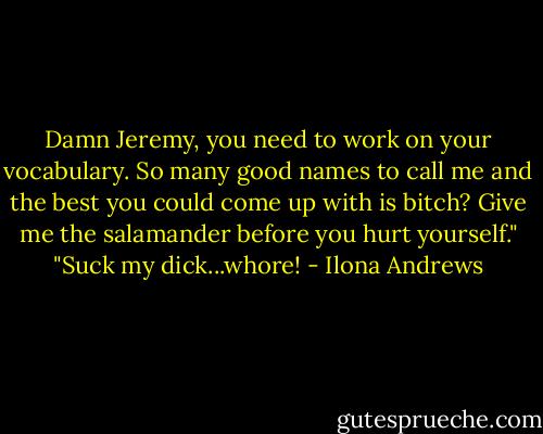 Damn Jeremy, you need to work on your vocabulary. So many good names to call me and the best you could come up with is bitch? Give me the salamander before you hurt yourself."<br />"Suck my dick...whore! - Ilona Andrews