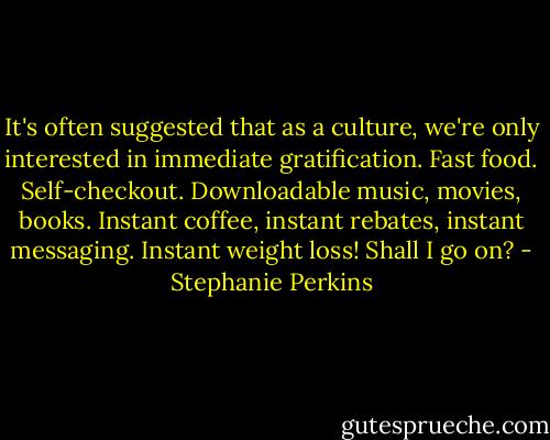 It's often suggested that as a culture, we're only interested in immediate gratification. Fast food. Self-checkout. Downloadable music, movies, books. Instant coffee, instant rebates, instant messaging. Instant weight loss! Shall I go on? - Stephanie Perkins