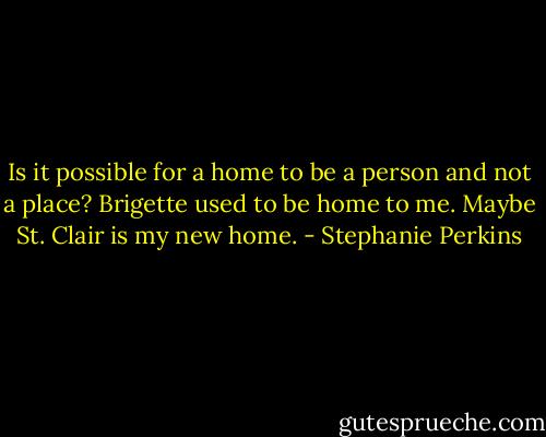 Is it possible for a home to be a person and not a place? Brigette used to be home to me. Maybe St. Clair is my new home. - Stephanie Perkins